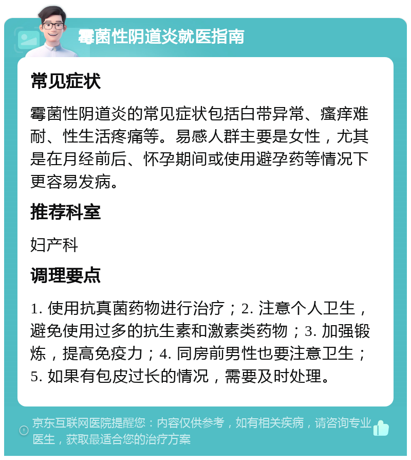 霉菌性阴道炎就医指南 常见症状 霉菌性阴道炎的常见症状包括白带异常、瘙痒难耐、性生活疼痛等。易感人群主要是女性，尤其是在月经前后、怀孕期间或使用避孕药等情况下更容易发病。 推荐科室 妇产科 调理要点 1. 使用抗真菌药物进行治疗；2. 注意个人卫生，避免使用过多的抗生素和激素类药物；3. 加强锻炼，提高免疫力；4. 同房前男性也要注意卫生；5. 如果有包皮过长的情况，需要及时处理。