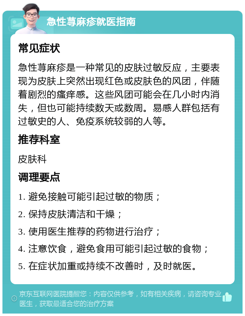 急性荨麻疹就医指南 常见症状 急性荨麻疹是一种常见的皮肤过敏反应，主要表现为皮肤上突然出现红色或皮肤色的风团，伴随着剧烈的瘙痒感。这些风团可能会在几小时内消失，但也可能持续数天或数周。易感人群包括有过敏史的人、免疫系统较弱的人等。 推荐科室 皮肤科 调理要点 1. 避免接触可能引起过敏的物质； 2. 保持皮肤清洁和干燥； 3. 使用医生推荐的药物进行治疗； 4. 注意饮食，避免食用可能引起过敏的食物； 5. 在症状加重或持续不改善时，及时就医。