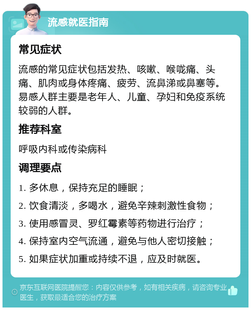 流感就医指南 常见症状 流感的常见症状包括发热、咳嗽、喉咙痛、头痛、肌肉或身体疼痛、疲劳、流鼻涕或鼻塞等。易感人群主要是老年人、儿童、孕妇和免疫系统较弱的人群。 推荐科室 呼吸内科或传染病科 调理要点 1. 多休息，保持充足的睡眠； 2. 饮食清淡，多喝水，避免辛辣刺激性食物； 3. 使用感冒灵、罗红霉素等药物进行治疗； 4. 保持室内空气流通，避免与他人密切接触； 5. 如果症状加重或持续不退，应及时就医。