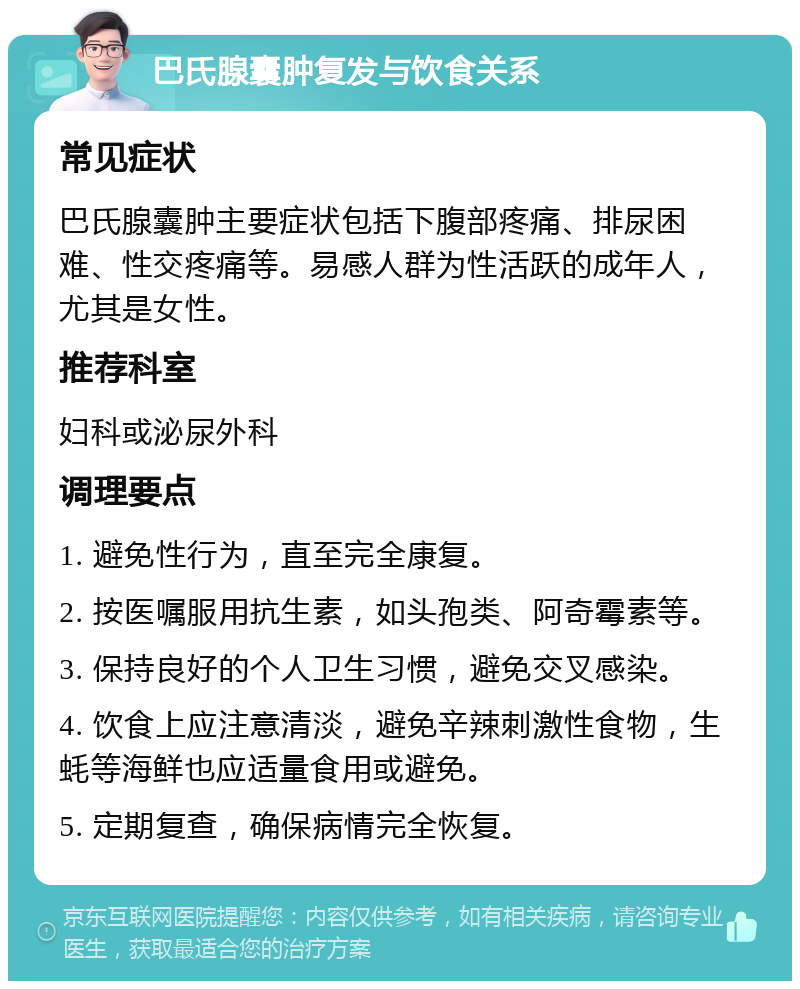 巴氏腺囊肿复发与饮食关系 常见症状 巴氏腺囊肿主要症状包括下腹部疼痛、排尿困难、性交疼痛等。易感人群为性活跃的成年人，尤其是女性。 推荐科室 妇科或泌尿外科 调理要点 1. 避免性行为，直至完全康复。 2. 按医嘱服用抗生素，如头孢类、阿奇霉素等。 3. 保持良好的个人卫生习惯，避免交叉感染。 4. 饮食上应注意清淡，避免辛辣刺激性食物，生蚝等海鲜也应适量食用或避免。 5. 定期复查，确保病情完全恢复。