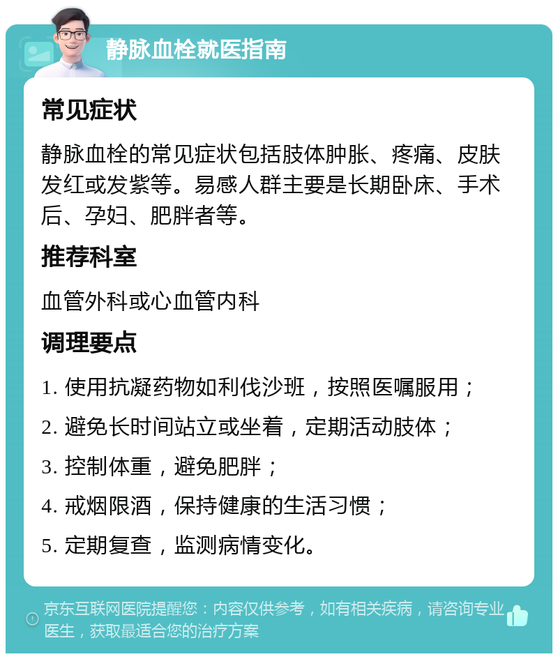 静脉血栓就医指南 常见症状 静脉血栓的常见症状包括肢体肿胀、疼痛、皮肤发红或发紫等。易感人群主要是长期卧床、手术后、孕妇、肥胖者等。 推荐科室 血管外科或心血管内科 调理要点 1. 使用抗凝药物如利伐沙班，按照医嘱服用； 2. 避免长时间站立或坐着，定期活动肢体； 3. 控制体重，避免肥胖； 4. 戒烟限酒，保持健康的生活习惯； 5. 定期复查，监测病情变化。