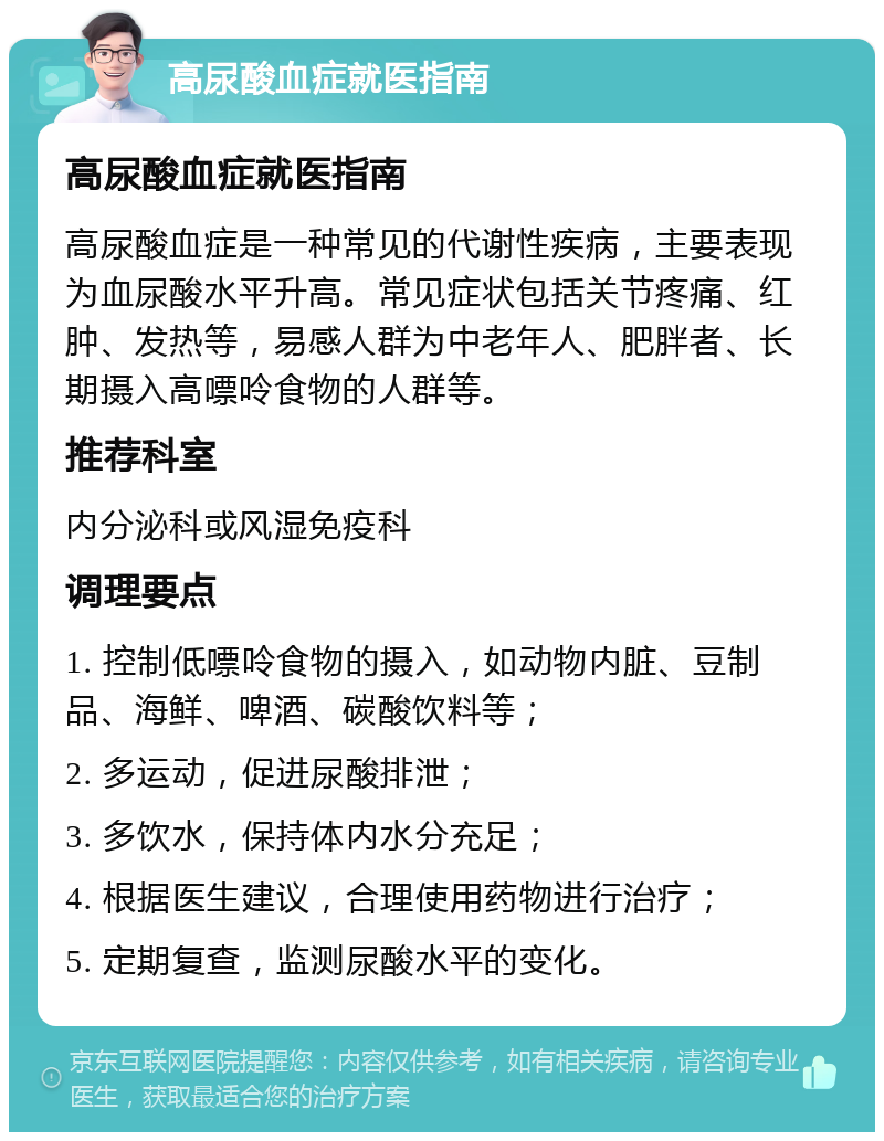 高尿酸血症就医指南 高尿酸血症就医指南 高尿酸血症是一种常见的代谢性疾病，主要表现为血尿酸水平升高。常见症状包括关节疼痛、红肿、发热等，易感人群为中老年人、肥胖者、长期摄入高嘌呤食物的人群等。 推荐科室 内分泌科或风湿免疫科 调理要点 1. 控制低嘌呤食物的摄入，如动物内脏、豆制品、海鲜、啤酒、碳酸饮料等； 2. 多运动，促进尿酸排泄； 3. 多饮水，保持体内水分充足； 4. 根据医生建议，合理使用药物进行治疗； 5. 定期复查，监测尿酸水平的变化。