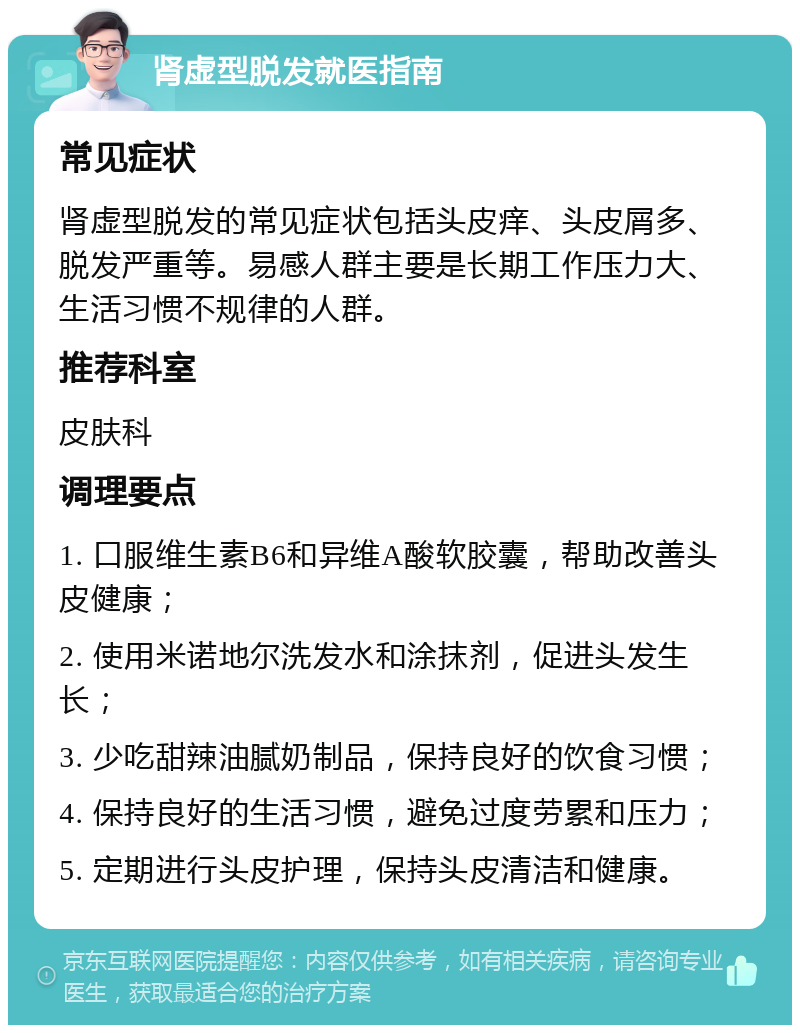 肾虚型脱发就医指南 常见症状 肾虚型脱发的常见症状包括头皮痒、头皮屑多、脱发严重等。易感人群主要是长期工作压力大、生活习惯不规律的人群。 推荐科室 皮肤科 调理要点 1. 口服维生素B6和异维A酸软胶囊，帮助改善头皮健康； 2. 使用米诺地尔洗发水和涂抹剂，促进头发生长； 3. 少吃甜辣油腻奶制品，保持良好的饮食习惯； 4. 保持良好的生活习惯，避免过度劳累和压力； 5. 定期进行头皮护理，保持头皮清洁和健康。