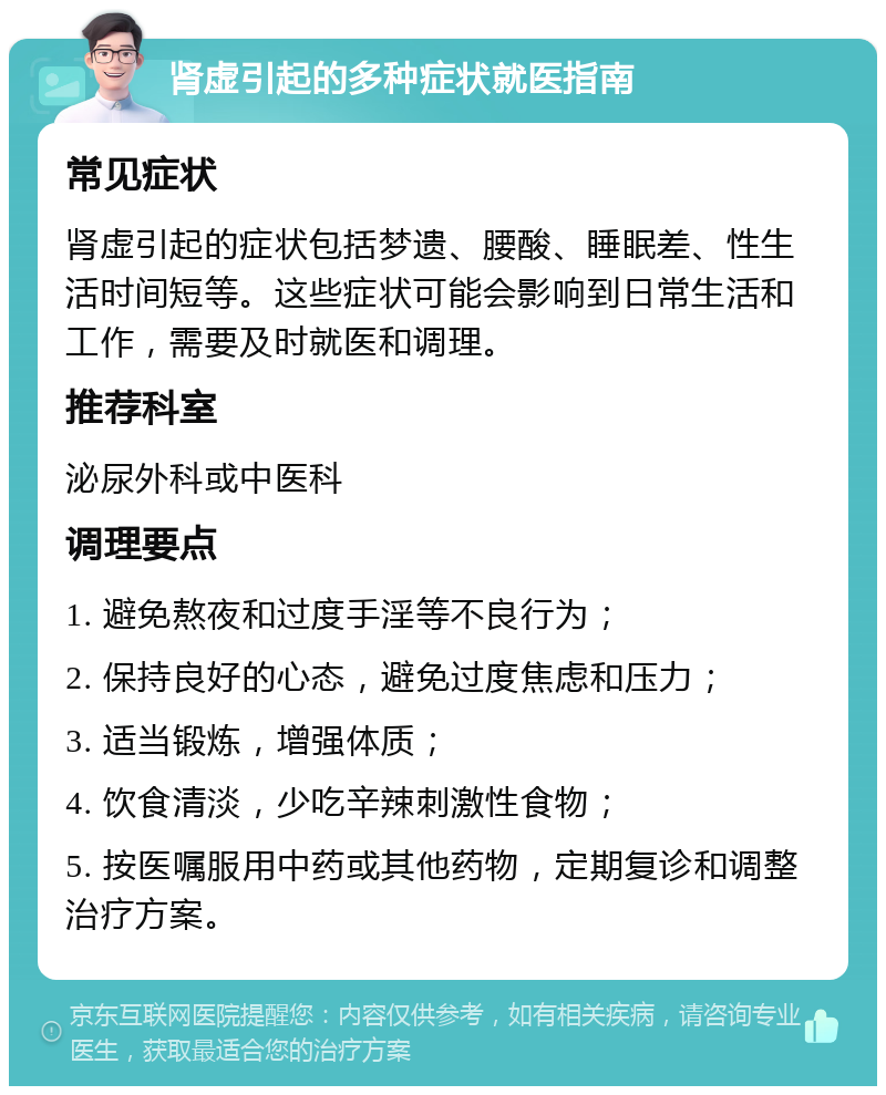 肾虚引起的多种症状就医指南 常见症状 肾虚引起的症状包括梦遗、腰酸、睡眠差、性生活时间短等。这些症状可能会影响到日常生活和工作，需要及时就医和调理。 推荐科室 泌尿外科或中医科 调理要点 1. 避免熬夜和过度手淫等不良行为； 2. 保持良好的心态，避免过度焦虑和压力； 3. 适当锻炼，增强体质； 4. 饮食清淡，少吃辛辣刺激性食物； 5. 按医嘱服用中药或其他药物，定期复诊和调整治疗方案。