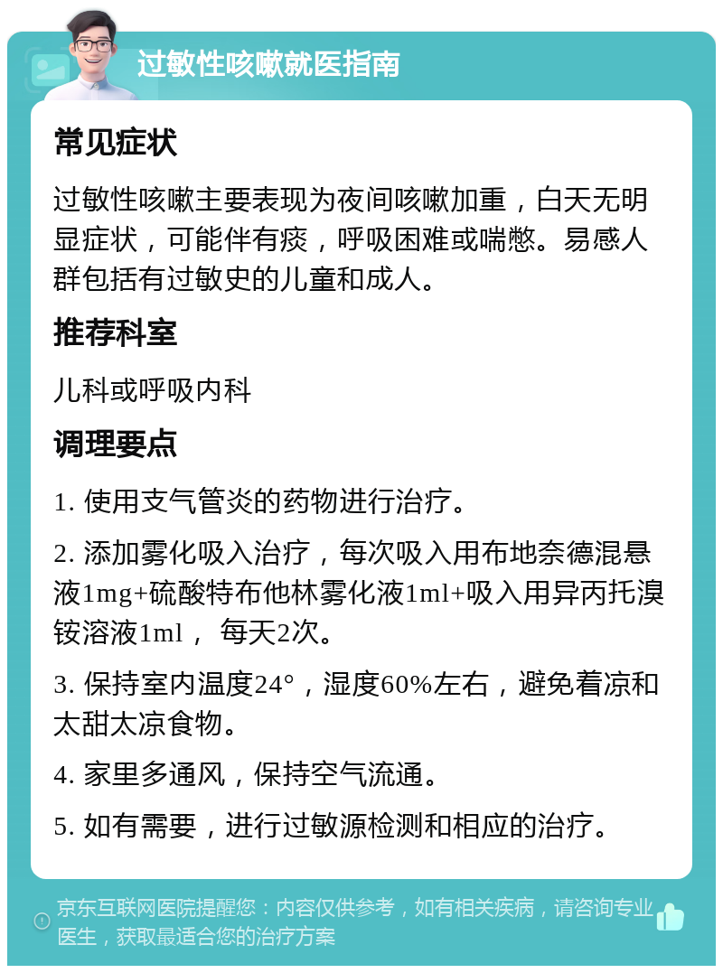 过敏性咳嗽就医指南 常见症状 过敏性咳嗽主要表现为夜间咳嗽加重，白天无明显症状，可能伴有痰，呼吸困难或喘憋。易感人群包括有过敏史的儿童和成人。 推荐科室 儿科或呼吸内科 调理要点 1. 使用支气管炎的药物进行治疗。 2. 添加雾化吸入治疗，每次吸入用布地奈德混悬液1mg+硫酸特布他林雾化液1ml+吸入用异丙托溴铵溶液1ml， 每天2次。 3. 保持室内温度24°，湿度60%左右，避免着凉和太甜太凉食物。 4. 家里多通风，保持空气流通。 5. 如有需要，进行过敏源检测和相应的治疗。