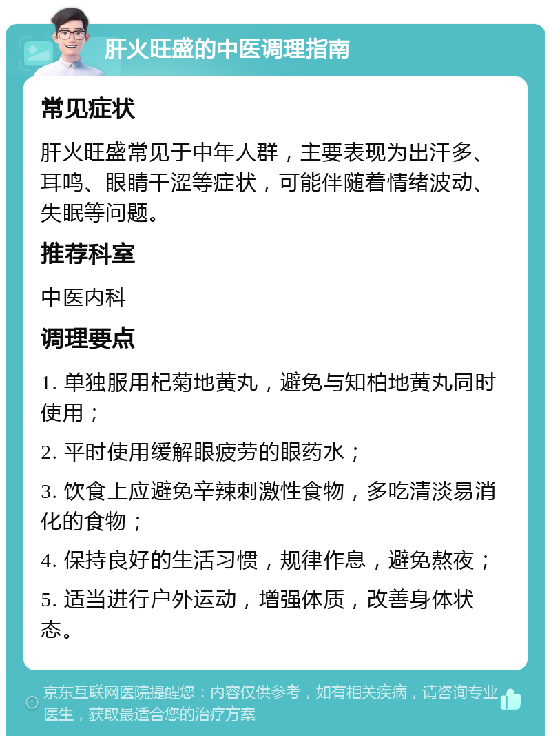 肝火旺盛的中医调理指南 常见症状 肝火旺盛常见于中年人群，主要表现为出汗多、耳鸣、眼睛干涩等症状，可能伴随着情绪波动、失眠等问题。 推荐科室 中医内科 调理要点 1. 单独服用杞菊地黄丸，避免与知柏地黄丸同时使用； 2. 平时使用缓解眼疲劳的眼药水； 3. 饮食上应避免辛辣刺激性食物，多吃清淡易消化的食物； 4. 保持良好的生活习惯，规律作息，避免熬夜； 5. 适当进行户外运动，增强体质，改善身体状态。