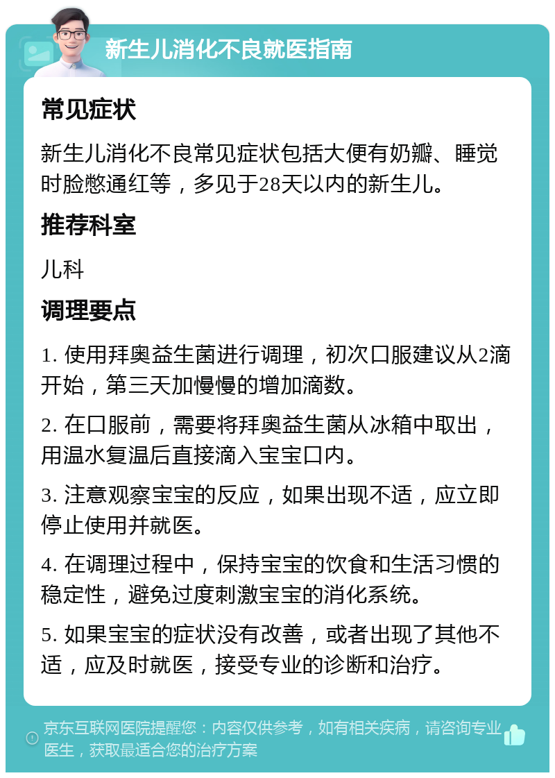 新生儿消化不良就医指南 常见症状 新生儿消化不良常见症状包括大便有奶瓣、睡觉时脸憋通红等，多见于28天以内的新生儿。 推荐科室 儿科 调理要点 1. 使用拜奥益生菌进行调理，初次口服建议从2滴开始，第三天加慢慢的增加滴数。 2. 在口服前，需要将拜奥益生菌从冰箱中取出，用温水复温后直接滴入宝宝口内。 3. 注意观察宝宝的反应，如果出现不适，应立即停止使用并就医。 4. 在调理过程中，保持宝宝的饮食和生活习惯的稳定性，避免过度刺激宝宝的消化系统。 5. 如果宝宝的症状没有改善，或者出现了其他不适，应及时就医，接受专业的诊断和治疗。