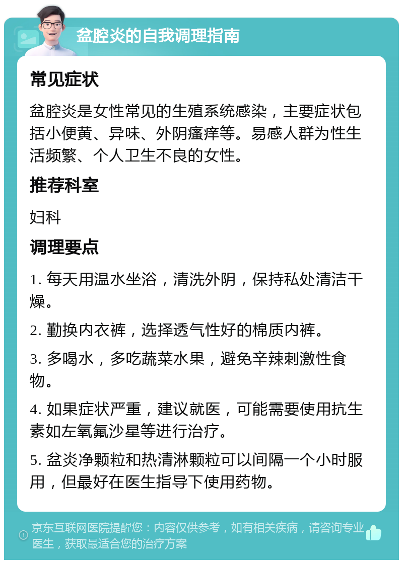 盆腔炎的自我调理指南 常见症状 盆腔炎是女性常见的生殖系统感染，主要症状包括小便黄、异味、外阴瘙痒等。易感人群为性生活频繁、个人卫生不良的女性。 推荐科室 妇科 调理要点 1. 每天用温水坐浴，清洗外阴，保持私处清洁干燥。 2. 勤换内衣裤，选择透气性好的棉质内裤。 3. 多喝水，多吃蔬菜水果，避免辛辣刺激性食物。 4. 如果症状严重，建议就医，可能需要使用抗生素如左氧氟沙星等进行治疗。 5. 盆炎净颗粒和热清淋颗粒可以间隔一个小时服用，但最好在医生指导下使用药物。