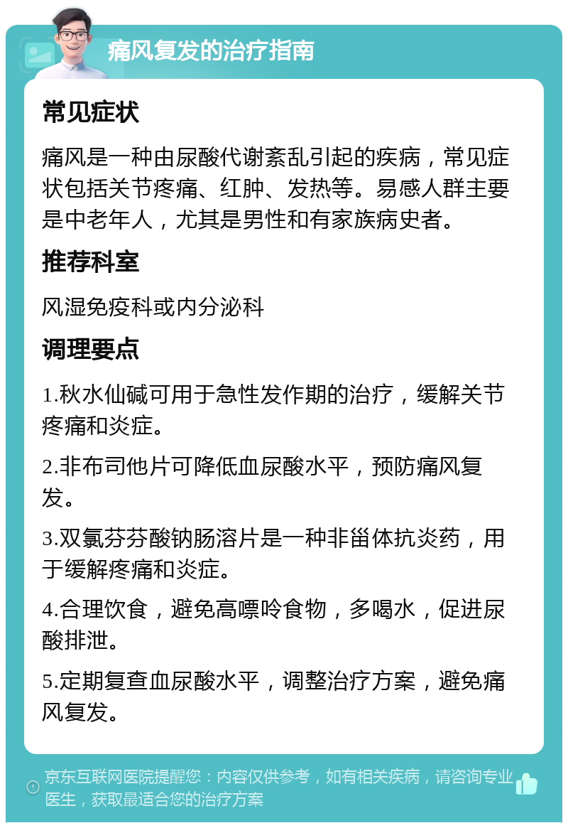 痛风复发的治疗指南 常见症状 痛风是一种由尿酸代谢紊乱引起的疾病，常见症状包括关节疼痛、红肿、发热等。易感人群主要是中老年人，尤其是男性和有家族病史者。 推荐科室 风湿免疫科或内分泌科 调理要点 1.秋水仙碱可用于急性发作期的治疗，缓解关节疼痛和炎症。 2.非布司他片可降低血尿酸水平，预防痛风复发。 3.双氯芬芬酸钠肠溶片是一种非甾体抗炎药，用于缓解疼痛和炎症。 4.合理饮食，避免高嘌呤食物，多喝水，促进尿酸排泄。 5.定期复查血尿酸水平，调整治疗方案，避免痛风复发。