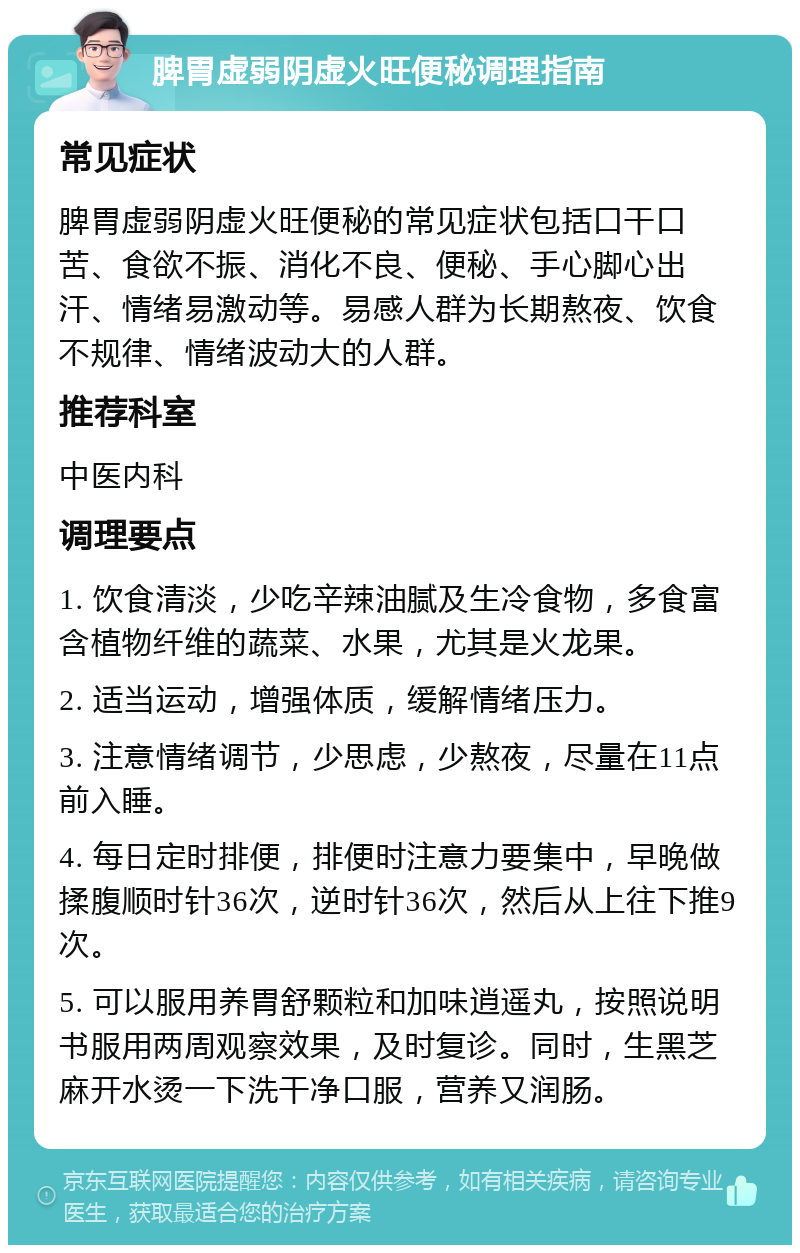 脾胃虚弱阴虚火旺便秘调理指南 常见症状 脾胃虚弱阴虚火旺便秘的常见症状包括口干口苦、食欲不振、消化不良、便秘、手心脚心出汗、情绪易激动等。易感人群为长期熬夜、饮食不规律、情绪波动大的人群。 推荐科室 中医内科 调理要点 1. 饮食清淡，少吃辛辣油腻及生冷食物，多食富含植物纤维的蔬菜、水果，尤其是火龙果。 2. 适当运动，增强体质，缓解情绪压力。 3. 注意情绪调节，少思虑，少熬夜，尽量在11点前入睡。 4. 每日定时排便，排便时注意力要集中，早晚做揉腹顺时针36次，逆时针36次，然后从上往下推9次。 5. 可以服用养胃舒颗粒和加味逍遥丸，按照说明书服用两周观察效果，及时复诊。同时，生黑芝麻开水烫一下洗干净口服，营养又润肠。