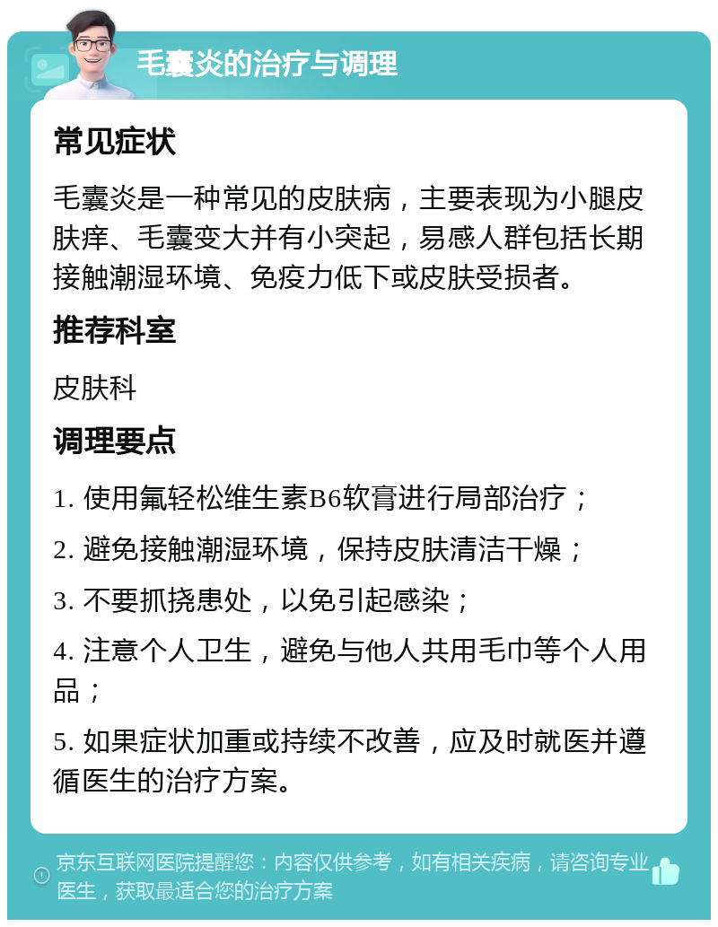 毛囊炎的治疗与调理 常见症状 毛囊炎是一种常见的皮肤病，主要表现为小腿皮肤痒、毛囊变大并有小突起，易感人群包括长期接触潮湿环境、免疫力低下或皮肤受损者。 推荐科室 皮肤科 调理要点 1. 使用氟轻松维生素B6软膏进行局部治疗； 2. 避免接触潮湿环境，保持皮肤清洁干燥； 3. 不要抓挠患处，以免引起感染； 4. 注意个人卫生，避免与他人共用毛巾等个人用品； 5. 如果症状加重或持续不改善，应及时就医并遵循医生的治疗方案。