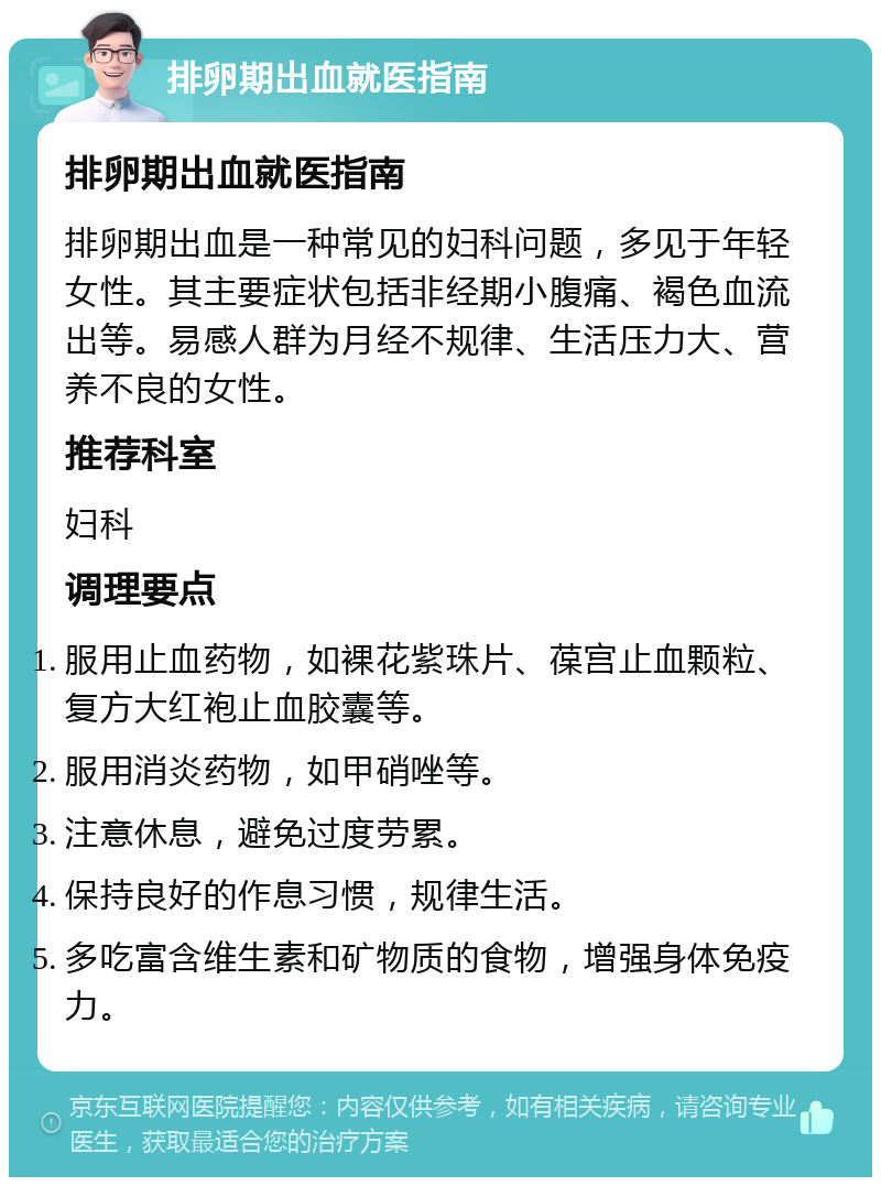 排卵期出血就医指南 排卵期出血就医指南 排卵期出血是一种常见的妇科问题，多见于年轻女性。其主要症状包括非经期小腹痛、褐色血流出等。易感人群为月经不规律、生活压力大、营养不良的女性。 推荐科室 妇科 调理要点 服用止血药物，如裸花紫珠片、葆宫止血颗粒、复方大红袍止血胶囊等。 服用消炎药物，如甲硝唑等。 注意休息，避免过度劳累。 保持良好的作息习惯，规律生活。 多吃富含维生素和矿物质的食物，增强身体免疫力。