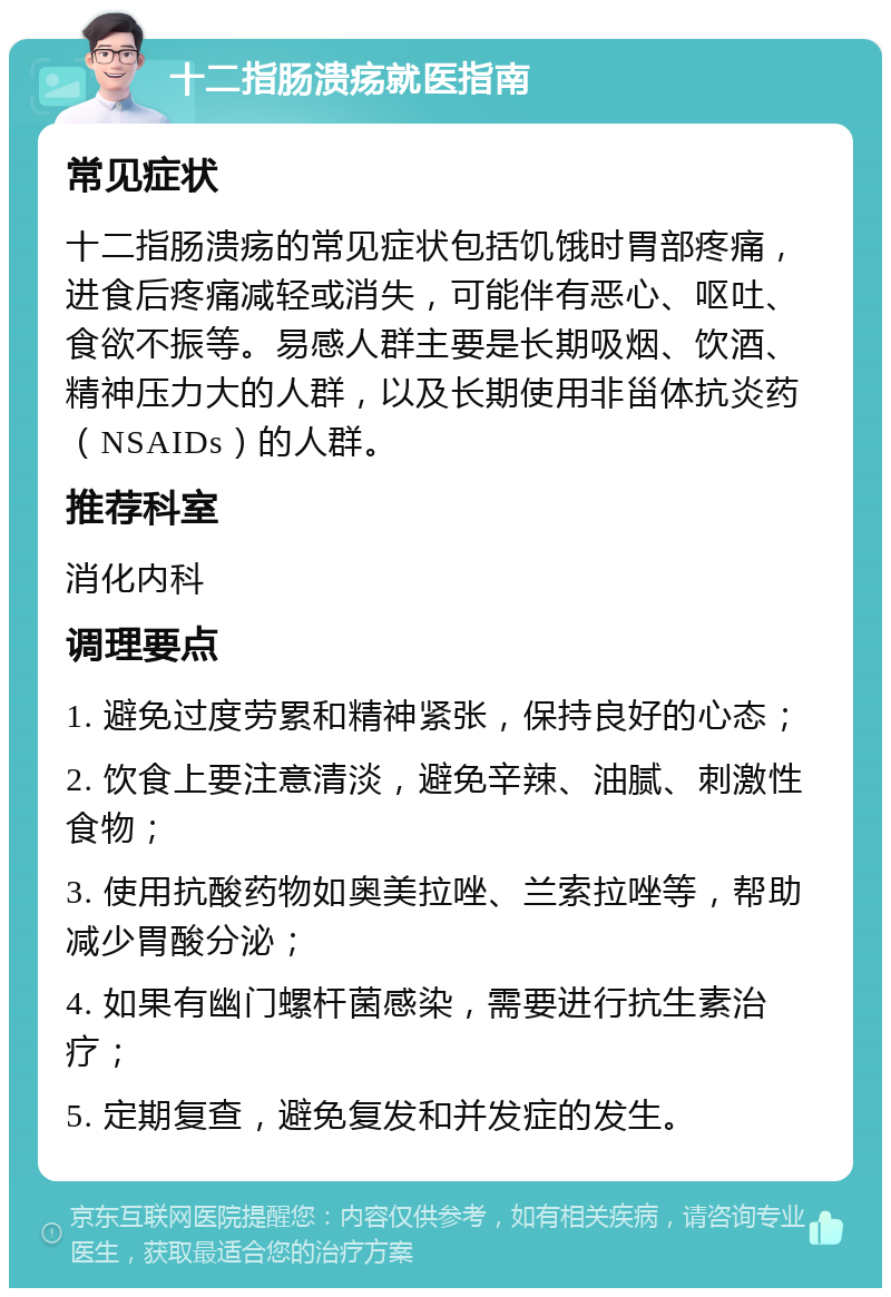 十二指肠溃疡就医指南 常见症状 十二指肠溃疡的常见症状包括饥饿时胃部疼痛，进食后疼痛减轻或消失，可能伴有恶心、呕吐、食欲不振等。易感人群主要是长期吸烟、饮酒、精神压力大的人群，以及长期使用非甾体抗炎药（NSAIDs）的人群。 推荐科室 消化内科 调理要点 1. 避免过度劳累和精神紧张，保持良好的心态； 2. 饮食上要注意清淡，避免辛辣、油腻、刺激性食物； 3. 使用抗酸药物如奥美拉唑、兰索拉唑等，帮助减少胃酸分泌； 4. 如果有幽门螺杆菌感染，需要进行抗生素治疗； 5. 定期复查，避免复发和并发症的发生。