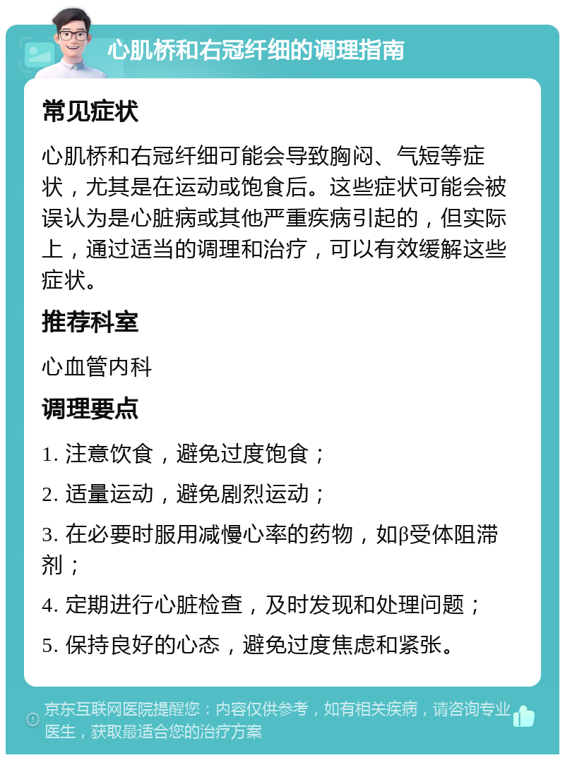 心肌桥和右冠纤细的调理指南 常见症状 心肌桥和右冠纤细可能会导致胸闷、气短等症状，尤其是在运动或饱食后。这些症状可能会被误认为是心脏病或其他严重疾病引起的，但实际上，通过适当的调理和治疗，可以有效缓解这些症状。 推荐科室 心血管内科 调理要点 1. 注意饮食，避免过度饱食； 2. 适量运动，避免剧烈运动； 3. 在必要时服用减慢心率的药物，如β受体阻滞剂； 4. 定期进行心脏检查，及时发现和处理问题； 5. 保持良好的心态，避免过度焦虑和紧张。