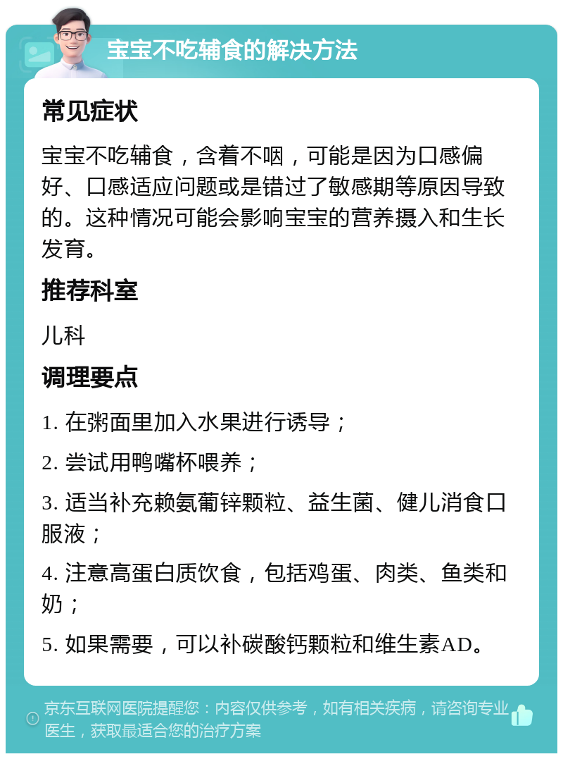 宝宝不吃辅食的解决方法 常见症状 宝宝不吃辅食，含着不咽，可能是因为口感偏好、口感适应问题或是错过了敏感期等原因导致的。这种情况可能会影响宝宝的营养摄入和生长发育。 推荐科室 儿科 调理要点 1. 在粥面里加入水果进行诱导； 2. 尝试用鸭嘴杯喂养； 3. 适当补充赖氨葡锌颗粒、益生菌、健儿消食口服液； 4. 注意高蛋白质饮食，包括鸡蛋、肉类、鱼类和奶； 5. 如果需要，可以补碳酸钙颗粒和维生素AD。