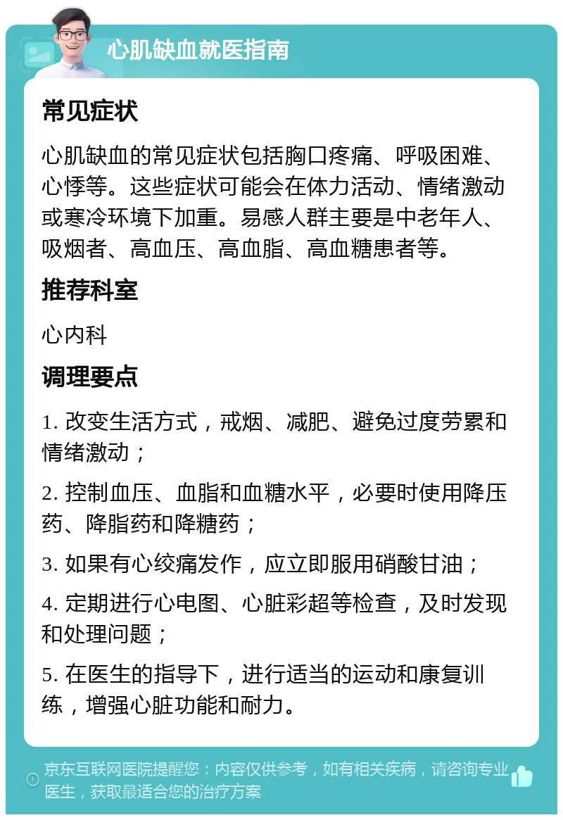 心肌缺血就医指南 常见症状 心肌缺血的常见症状包括胸口疼痛、呼吸困难、心悸等。这些症状可能会在体力活动、情绪激动或寒冷环境下加重。易感人群主要是中老年人、吸烟者、高血压、高血脂、高血糖患者等。 推荐科室 心内科 调理要点 1. 改变生活方式，戒烟、减肥、避免过度劳累和情绪激动； 2. 控制血压、血脂和血糖水平，必要时使用降压药、降脂药和降糖药； 3. 如果有心绞痛发作，应立即服用硝酸甘油； 4. 定期进行心电图、心脏彩超等检查，及时发现和处理问题； 5. 在医生的指导下，进行适当的运动和康复训练，增强心脏功能和耐力。