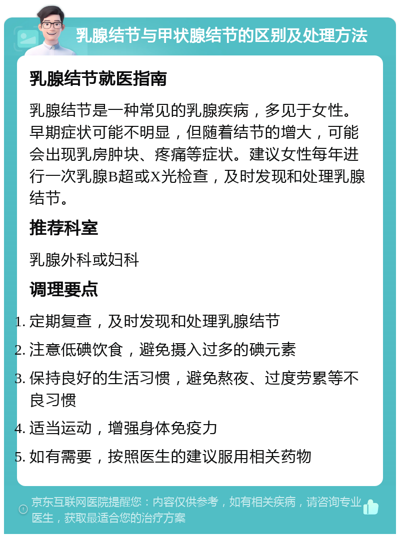 乳腺结节与甲状腺结节的区别及处理方法 乳腺结节就医指南 乳腺结节是一种常见的乳腺疾病，多见于女性。早期症状可能不明显，但随着结节的增大，可能会出现乳房肿块、疼痛等症状。建议女性每年进行一次乳腺B超或X光检查，及时发现和处理乳腺结节。 推荐科室 乳腺外科或妇科 调理要点 定期复查，及时发现和处理乳腺结节 注意低碘饮食，避免摄入过多的碘元素 保持良好的生活习惯，避免熬夜、过度劳累等不良习惯 适当运动，增强身体免疫力 如有需要，按照医生的建议服用相关药物