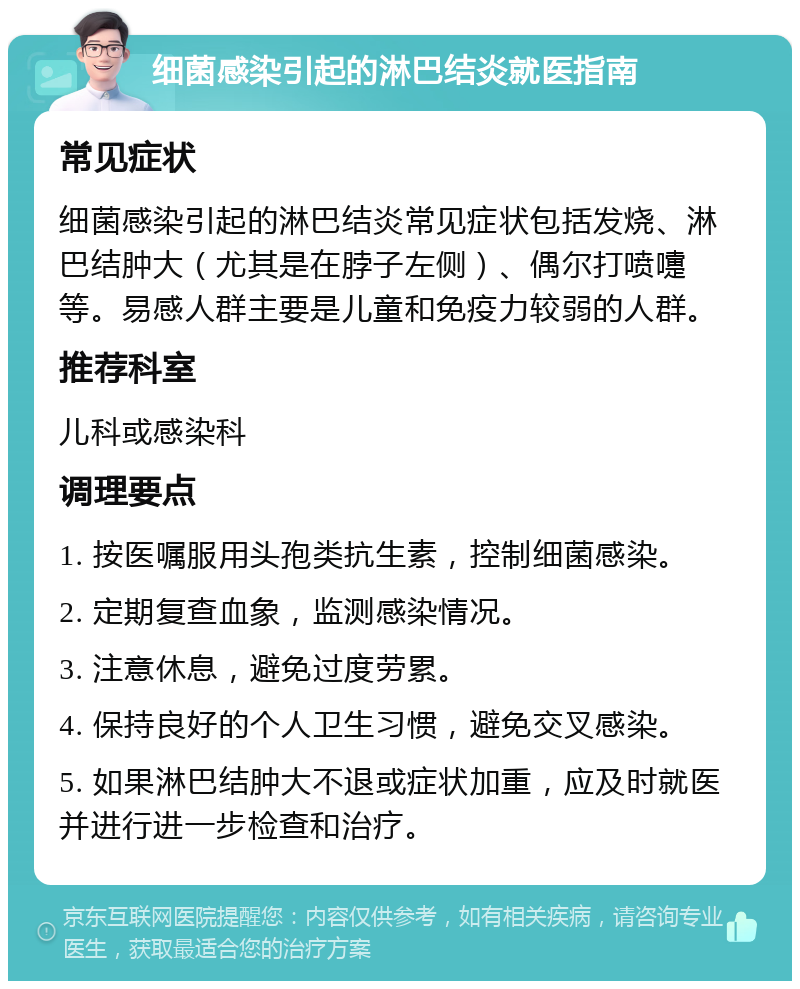 细菌感染引起的淋巴结炎就医指南 常见症状 细菌感染引起的淋巴结炎常见症状包括发烧、淋巴结肿大（尤其是在脖子左侧）、偶尔打喷嚏等。易感人群主要是儿童和免疫力较弱的人群。 推荐科室 儿科或感染科 调理要点 1. 按医嘱服用头孢类抗生素，控制细菌感染。 2. 定期复查血象，监测感染情况。 3. 注意休息，避免过度劳累。 4. 保持良好的个人卫生习惯，避免交叉感染。 5. 如果淋巴结肿大不退或症状加重，应及时就医并进行进一步检查和治疗。