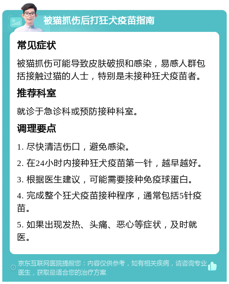 被猫抓伤后打狂犬疫苗指南 常见症状 被猫抓伤可能导致皮肤破损和感染，易感人群包括接触过猫的人士，特别是未接种狂犬疫苗者。 推荐科室 就诊于急诊科或预防接种科室。 调理要点 1. 尽快清洁伤口，避免感染。 2. 在24小时内接种狂犬疫苗第一针，越早越好。 3. 根据医生建议，可能需要接种免疫球蛋白。 4. 完成整个狂犬疫苗接种程序，通常包括5针疫苗。 5. 如果出现发热、头痛、恶心等症状，及时就医。