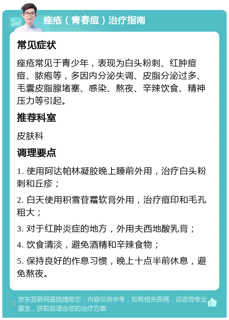 痤疮（青春痘）治疗指南 常见症状 痤疮常见于青少年，表现为白头粉刺、红肿痘痘、脓疱等，多因内分泌失调、皮脂分泌过多、毛囊皮脂腺堵塞、感染、熬夜、辛辣饮食、精神压力等引起。 推荐科室 皮肤科 调理要点 1. 使用阿达帕林凝胶晚上睡前外用，治疗白头粉刺和丘疹； 2. 白天使用积雪苷霜软膏外用，治疗痘印和毛孔粗大； 3. 对于红肿炎症的地方，外用夫西地酸乳膏； 4. 饮食清淡，避免酒精和辛辣食物； 5. 保持良好的作息习惯，晚上十点半前休息，避免熬夜。