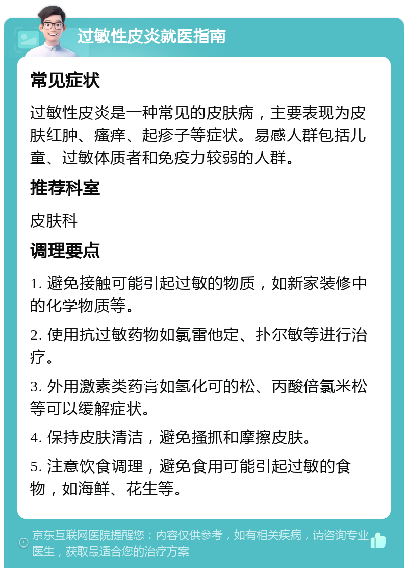 过敏性皮炎就医指南 常见症状 过敏性皮炎是一种常见的皮肤病，主要表现为皮肤红肿、瘙痒、起疹子等症状。易感人群包括儿童、过敏体质者和免疫力较弱的人群。 推荐科室 皮肤科 调理要点 1. 避免接触可能引起过敏的物质，如新家装修中的化学物质等。 2. 使用抗过敏药物如氯雷他定、扑尔敏等进行治疗。 3. 外用激素类药膏如氢化可的松、丙酸倍氯米松等可以缓解症状。 4. 保持皮肤清洁，避免搔抓和摩擦皮肤。 5. 注意饮食调理，避免食用可能引起过敏的食物，如海鲜、花生等。