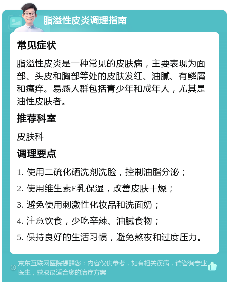 脂溢性皮炎调理指南 常见症状 脂溢性皮炎是一种常见的皮肤病，主要表现为面部、头皮和胸部等处的皮肤发红、油腻、有鳞屑和瘙痒。易感人群包括青少年和成年人，尤其是油性皮肤者。 推荐科室 皮肤科 调理要点 1. 使用二硫化硒洗剂洗脸，控制油脂分泌； 2. 使用维生素E乳保湿，改善皮肤干燥； 3. 避免使用刺激性化妆品和洗面奶； 4. 注意饮食，少吃辛辣、油腻食物； 5. 保持良好的生活习惯，避免熬夜和过度压力。