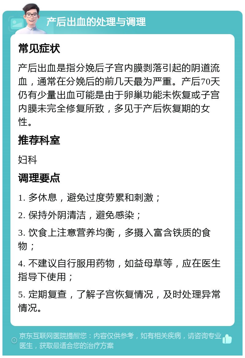 产后出血的处理与调理 常见症状 产后出血是指分娩后子宫内膜剥落引起的阴道流血，通常在分娩后的前几天最为严重。产后70天仍有少量出血可能是由于卵巢功能未恢复或子宫内膜未完全修复所致，多见于产后恢复期的女性。 推荐科室 妇科 调理要点 1. 多休息，避免过度劳累和刺激； 2. 保持外阴清洁，避免感染； 3. 饮食上注意营养均衡，多摄入富含铁质的食物； 4. 不建议自行服用药物，如益母草等，应在医生指导下使用； 5. 定期复查，了解子宫恢复情况，及时处理异常情况。