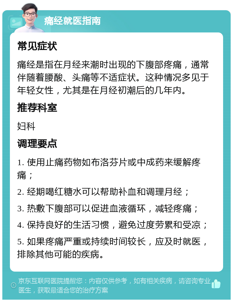 痛经就医指南 常见症状 痛经是指在月经来潮时出现的下腹部疼痛，通常伴随着腰酸、头痛等不适症状。这种情况多见于年轻女性，尤其是在月经初潮后的几年内。 推荐科室 妇科 调理要点 1. 使用止痛药物如布洛芬片或中成药来缓解疼痛； 2. 经期喝红糖水可以帮助补血和调理月经； 3. 热敷下腹部可以促进血液循环，减轻疼痛； 4. 保持良好的生活习惯，避免过度劳累和受凉； 5. 如果疼痛严重或持续时间较长，应及时就医，排除其他可能的疾病。