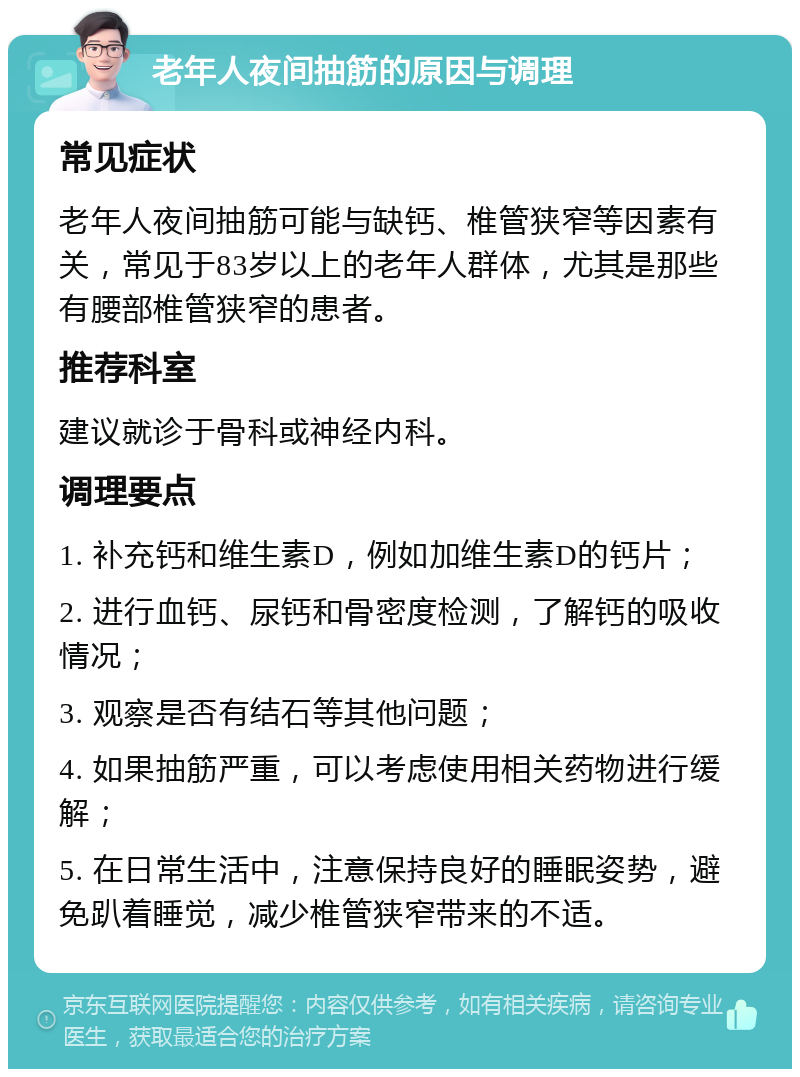 老年人夜间抽筋的原因与调理 常见症状 老年人夜间抽筋可能与缺钙、椎管狭窄等因素有关，常见于83岁以上的老年人群体，尤其是那些有腰部椎管狭窄的患者。 推荐科室 建议就诊于骨科或神经内科。 调理要点 1. 补充钙和维生素D，例如加维生素D的钙片； 2. 进行血钙、尿钙和骨密度检测，了解钙的吸收情况； 3. 观察是否有结石等其他问题； 4. 如果抽筋严重，可以考虑使用相关药物进行缓解； 5. 在日常生活中，注意保持良好的睡眠姿势，避免趴着睡觉，减少椎管狭窄带来的不适。