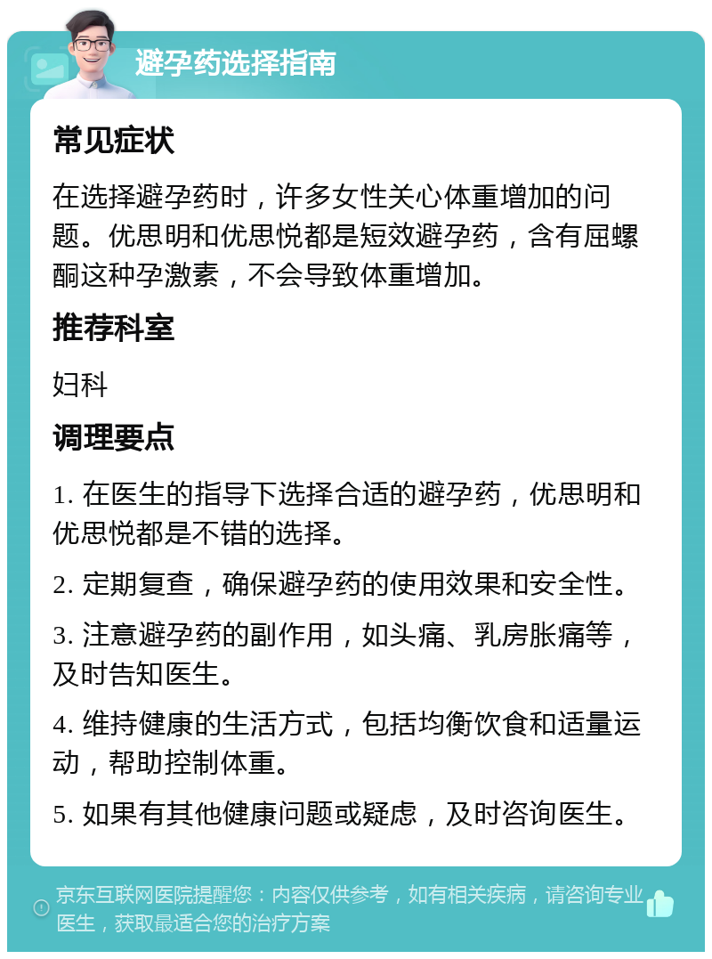 避孕药选择指南 常见症状 在选择避孕药时，许多女性关心体重增加的问题。优思明和优思悦都是短效避孕药，含有屈螺酮这种孕激素，不会导致体重增加。 推荐科室 妇科 调理要点 1. 在医生的指导下选择合适的避孕药，优思明和优思悦都是不错的选择。 2. 定期复查，确保避孕药的使用效果和安全性。 3. 注意避孕药的副作用，如头痛、乳房胀痛等，及时告知医生。 4. 维持健康的生活方式，包括均衡饮食和适量运动，帮助控制体重。 5. 如果有其他健康问题或疑虑，及时咨询医生。