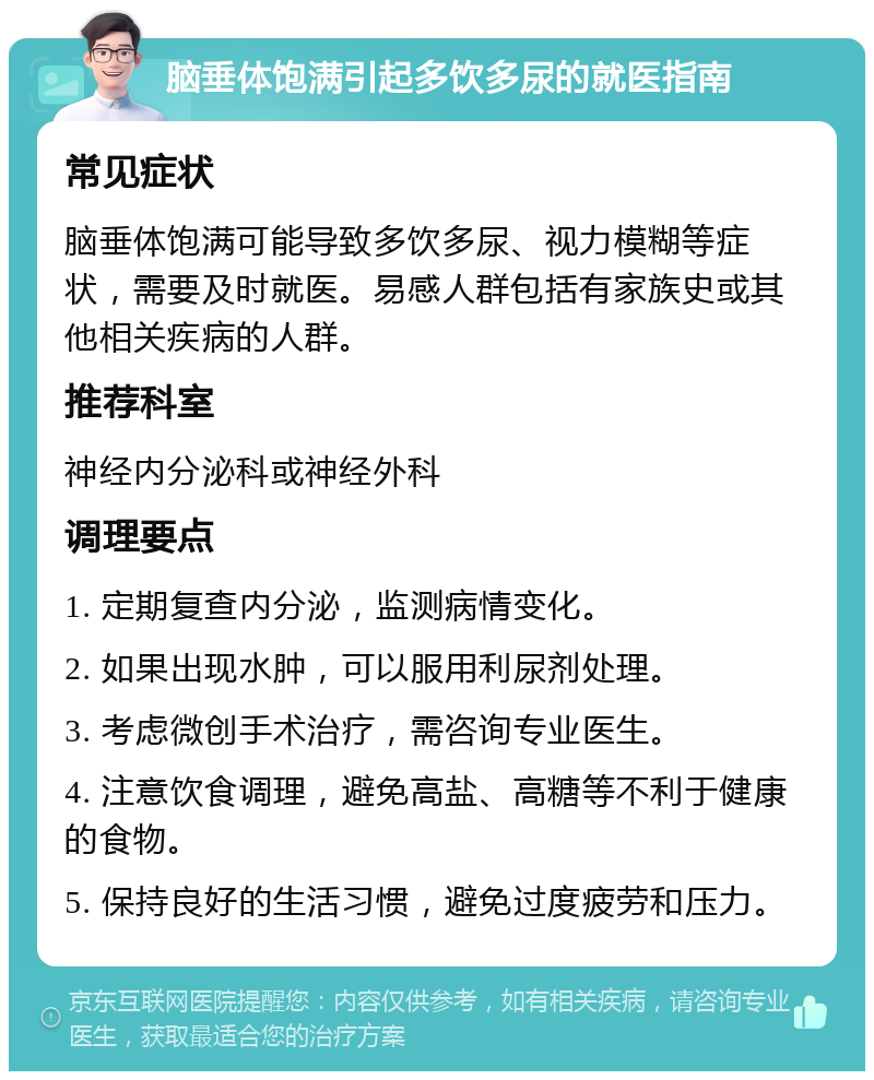 脑垂体饱满引起多饮多尿的就医指南 常见症状 脑垂体饱满可能导致多饮多尿、视力模糊等症状，需要及时就医。易感人群包括有家族史或其他相关疾病的人群。 推荐科室 神经内分泌科或神经外科 调理要点 1. 定期复查内分泌，监测病情变化。 2. 如果出现水肿，可以服用利尿剂处理。 3. 考虑微创手术治疗，需咨询专业医生。 4. 注意饮食调理，避免高盐、高糖等不利于健康的食物。 5. 保持良好的生活习惯，避免过度疲劳和压力。