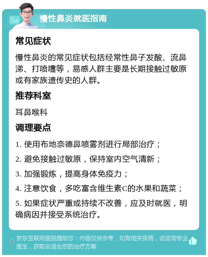 慢性鼻炎就医指南 常见症状 慢性鼻炎的常见症状包括经常性鼻子发酸、流鼻涕、打喷嚏等，易感人群主要是长期接触过敏原或有家族遗传史的人群。 推荐科室 耳鼻喉科 调理要点 1. 使用布地奈德鼻喷雾剂进行局部治疗； 2. 避免接触过敏原，保持室内空气清新； 3. 加强锻炼，提高身体免疫力； 4. 注意饮食，多吃富含维生素C的水果和蔬菜； 5. 如果症状严重或持续不改善，应及时就医，明确病因并接受系统治疗。