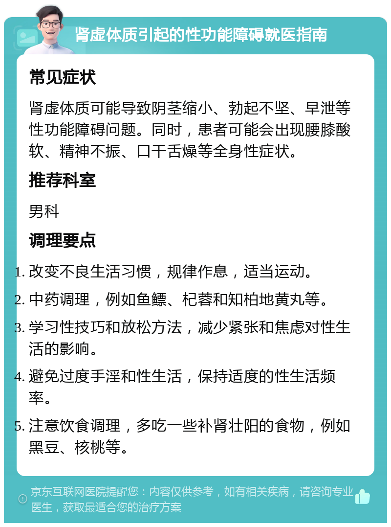 肾虚体质引起的性功能障碍就医指南 常见症状 肾虚体质可能导致阴茎缩小、勃起不坚、早泄等性功能障碍问题。同时，患者可能会出现腰膝酸软、精神不振、口干舌燥等全身性症状。 推荐科室 男科 调理要点 改变不良生活习惯，规律作息，适当运动。 中药调理，例如鱼鳔、杞蓉和知柏地黄丸等。 学习性技巧和放松方法，减少紧张和焦虑对性生活的影响。 避免过度手淫和性生活，保持适度的性生活频率。 注意饮食调理，多吃一些补肾壮阳的食物，例如黑豆、核桃等。