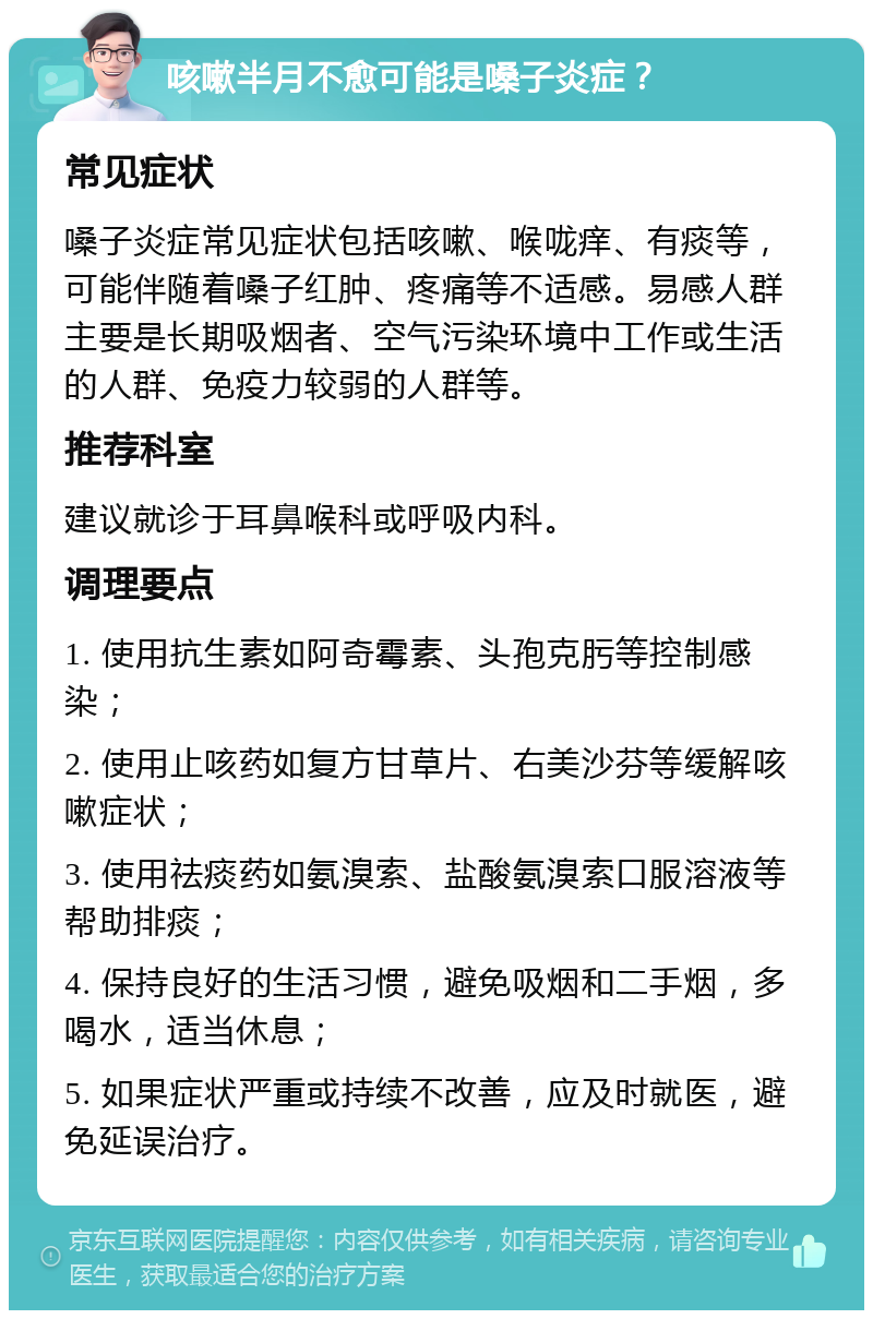 咳嗽半月不愈可能是嗓子炎症？ 常见症状 嗓子炎症常见症状包括咳嗽、喉咙痒、有痰等，可能伴随着嗓子红肿、疼痛等不适感。易感人群主要是长期吸烟者、空气污染环境中工作或生活的人群、免疫力较弱的人群等。 推荐科室 建议就诊于耳鼻喉科或呼吸内科。 调理要点 1. 使用抗生素如阿奇霉素、头孢克肟等控制感染； 2. 使用止咳药如复方甘草片、右美沙芬等缓解咳嗽症状； 3. 使用祛痰药如氨溴索、盐酸氨溴索口服溶液等帮助排痰； 4. 保持良好的生活习惯，避免吸烟和二手烟，多喝水，适当休息； 5. 如果症状严重或持续不改善，应及时就医，避免延误治疗。