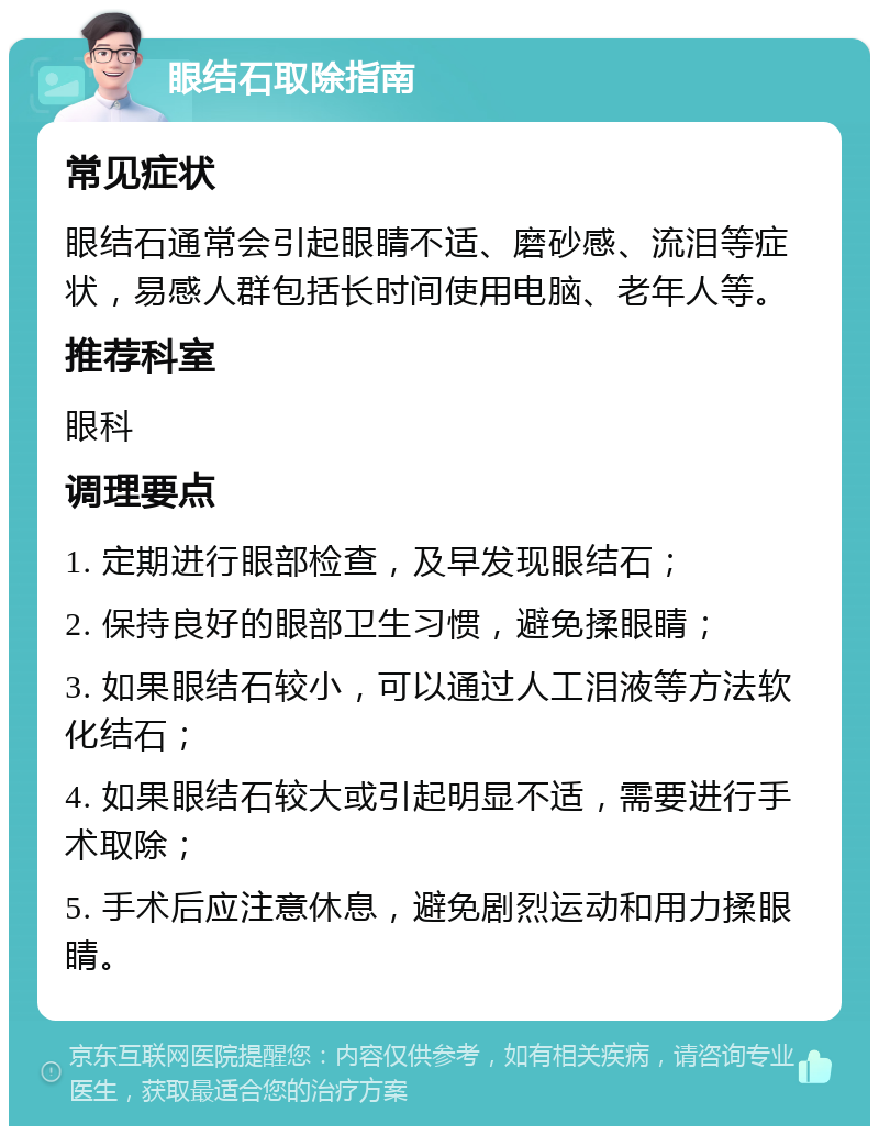 眼结石取除指南 常见症状 眼结石通常会引起眼睛不适、磨砂感、流泪等症状，易感人群包括长时间使用电脑、老年人等。 推荐科室 眼科 调理要点 1. 定期进行眼部检查，及早发现眼结石； 2. 保持良好的眼部卫生习惯，避免揉眼睛； 3. 如果眼结石较小，可以通过人工泪液等方法软化结石； 4. 如果眼结石较大或引起明显不适，需要进行手术取除； 5. 手术后应注意休息，避免剧烈运动和用力揉眼睛。