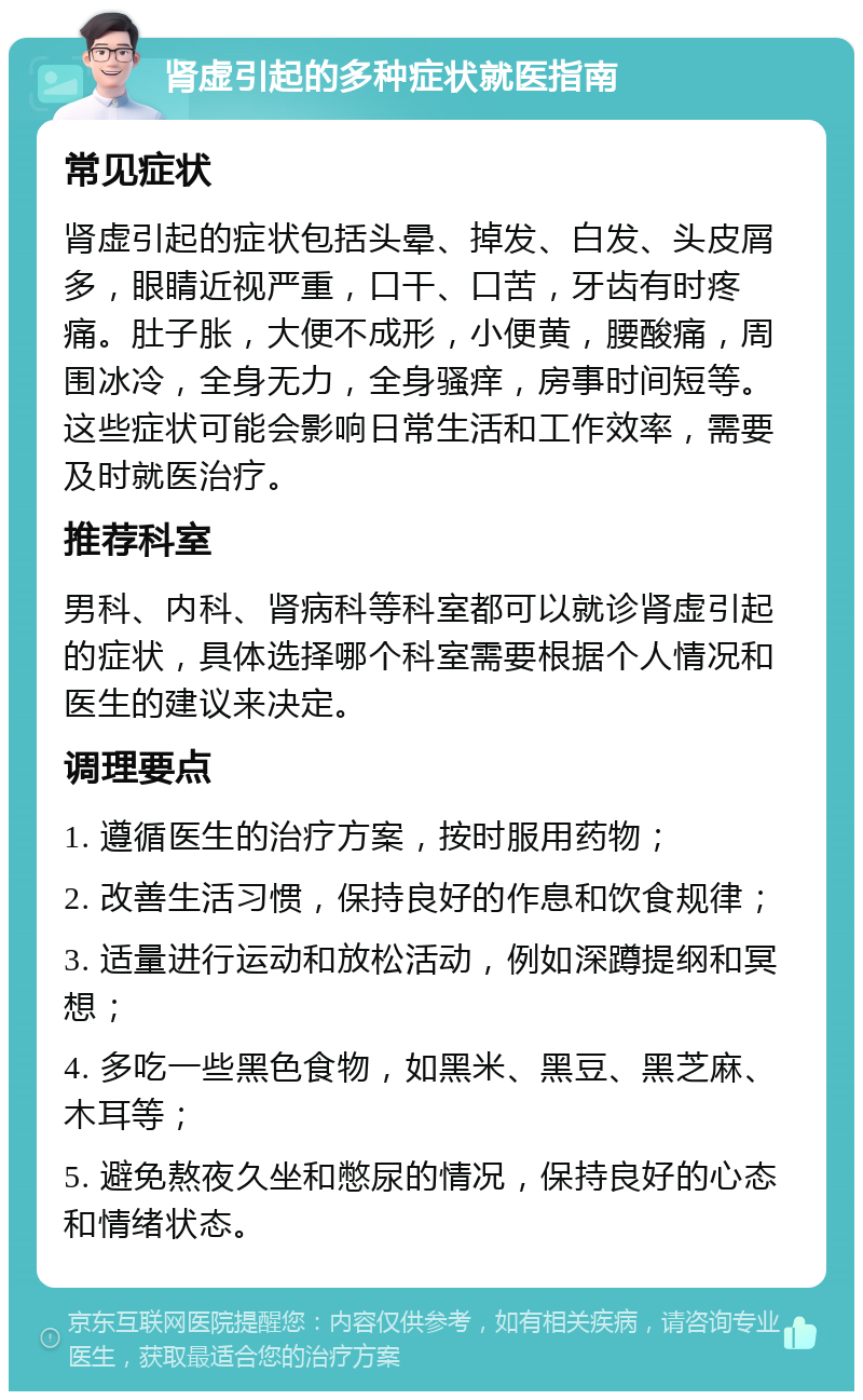 肾虚引起的多种症状就医指南 常见症状 肾虚引起的症状包括头晕、掉发、白发、头皮屑多，眼睛近视严重，口干、口苦，牙齿有时疼痛。肚子胀，大便不成形，小便黄，腰酸痛，周围冰冷，全身无力，全身骚痒，房事时间短等。这些症状可能会影响日常生活和工作效率，需要及时就医治疗。 推荐科室 男科、内科、肾病科等科室都可以就诊肾虚引起的症状，具体选择哪个科室需要根据个人情况和医生的建议来决定。 调理要点 1. 遵循医生的治疗方案，按时服用药物； 2. 改善生活习惯，保持良好的作息和饮食规律； 3. 适量进行运动和放松活动，例如深蹲提纲和冥想； 4. 多吃一些黑色食物，如黑米、黑豆、黑芝麻、木耳等； 5. 避免熬夜久坐和憋尿的情况，保持良好的心态和情绪状态。