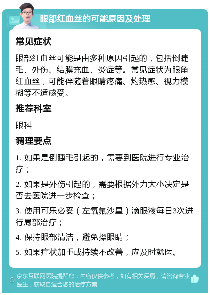 眼部红血丝的可能原因及处理 常见症状 眼部红血丝可能是由多种原因引起的，包括倒睫毛、外伤、结膜充血、炎症等。常见症状为眼角红血丝，可能伴随着眼睛疼痛、灼热感、视力模糊等不适感受。 推荐科室 眼科 调理要点 1. 如果是倒睫毛引起的，需要到医院进行专业治疗； 2. 如果是外伤引起的，需要根据外力大小决定是否去医院进一步检查； 3. 使用可乐必妥（左氧氟沙星）滴眼液每日3次进行局部治疗； 4. 保持眼部清洁，避免揉眼睛； 5. 如果症状加重或持续不改善，应及时就医。