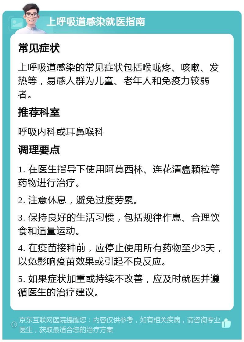 上呼吸道感染就医指南 常见症状 上呼吸道感染的常见症状包括喉咙疼、咳嗽、发热等，易感人群为儿童、老年人和免疫力较弱者。 推荐科室 呼吸内科或耳鼻喉科 调理要点 1. 在医生指导下使用阿莫西林、连花清瘟颗粒等药物进行治疗。 2. 注意休息，避免过度劳累。 3. 保持良好的生活习惯，包括规律作息、合理饮食和适量运动。 4. 在疫苗接种前，应停止使用所有药物至少3天，以免影响疫苗效果或引起不良反应。 5. 如果症状加重或持续不改善，应及时就医并遵循医生的治疗建议。