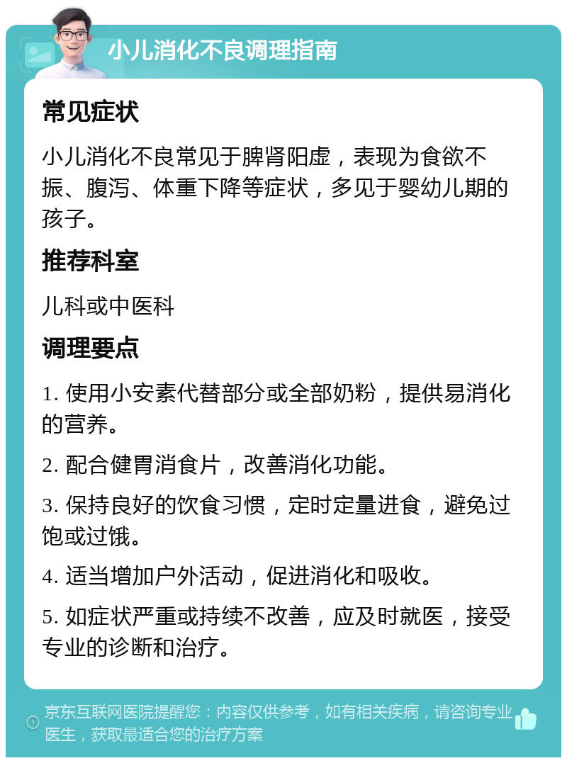 小儿消化不良调理指南 常见症状 小儿消化不良常见于脾肾阳虚，表现为食欲不振、腹泻、体重下降等症状，多见于婴幼儿期的孩子。 推荐科室 儿科或中医科 调理要点 1. 使用小安素代替部分或全部奶粉，提供易消化的营养。 2. 配合健胃消食片，改善消化功能。 3. 保持良好的饮食习惯，定时定量进食，避免过饱或过饿。 4. 适当增加户外活动，促进消化和吸收。 5. 如症状严重或持续不改善，应及时就医，接受专业的诊断和治疗。