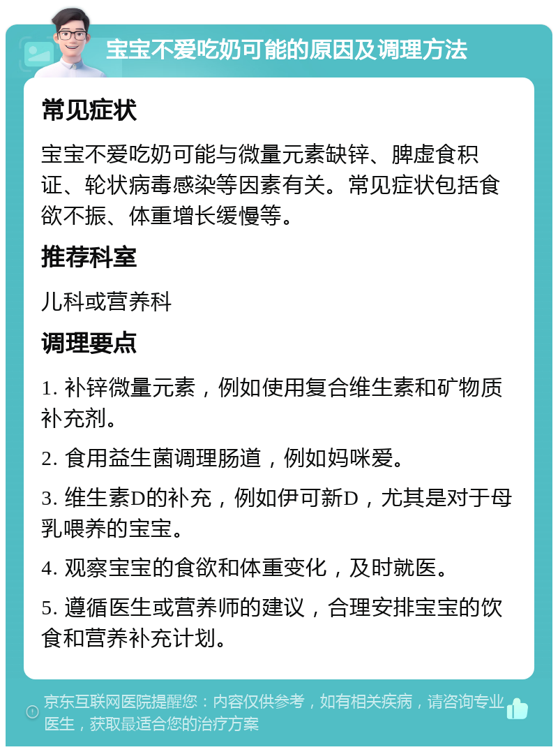 宝宝不爱吃奶可能的原因及调理方法 常见症状 宝宝不爱吃奶可能与微量元素缺锌、脾虚食积证、轮状病毒感染等因素有关。常见症状包括食欲不振、体重增长缓慢等。 推荐科室 儿科或营养科 调理要点 1. 补锌微量元素，例如使用复合维生素和矿物质补充剂。 2. 食用益生菌调理肠道，例如妈咪爱。 3. 维生素D的补充，例如伊可新D，尤其是对于母乳喂养的宝宝。 4. 观察宝宝的食欲和体重变化，及时就医。 5. 遵循医生或营养师的建议，合理安排宝宝的饮食和营养补充计划。