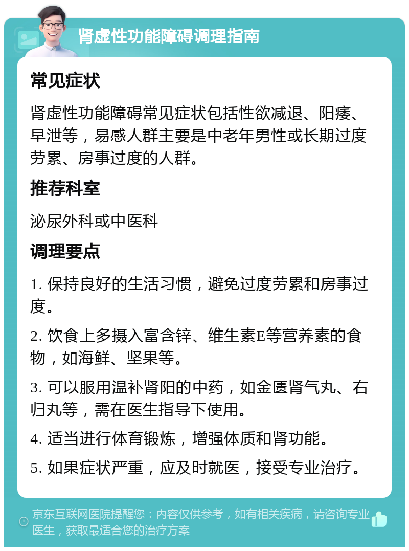 肾虚性功能障碍调理指南 常见症状 肾虚性功能障碍常见症状包括性欲减退、阳痿、早泄等，易感人群主要是中老年男性或长期过度劳累、房事过度的人群。 推荐科室 泌尿外科或中医科 调理要点 1. 保持良好的生活习惯，避免过度劳累和房事过度。 2. 饮食上多摄入富含锌、维生素E等营养素的食物，如海鲜、坚果等。 3. 可以服用温补肾阳的中药，如金匮肾气丸、右归丸等，需在医生指导下使用。 4. 适当进行体育锻炼，增强体质和肾功能。 5. 如果症状严重，应及时就医，接受专业治疗。