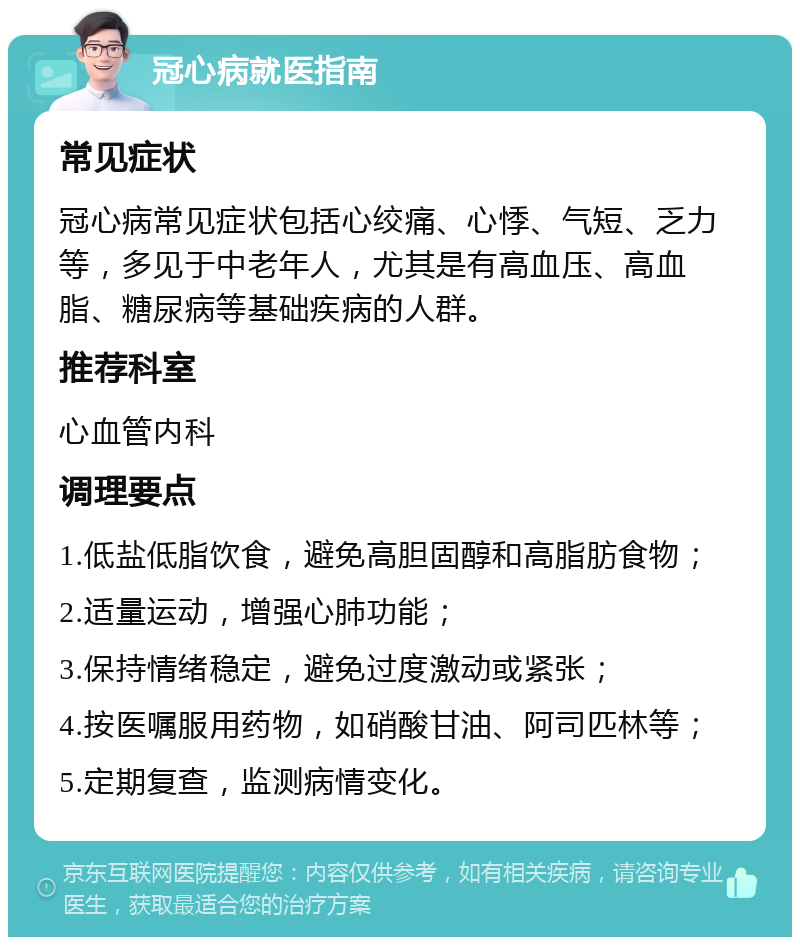 冠心病就医指南 常见症状 冠心病常见症状包括心绞痛、心悸、气短、乏力等，多见于中老年人，尤其是有高血压、高血脂、糖尿病等基础疾病的人群。 推荐科室 心血管内科 调理要点 1.低盐低脂饮食，避免高胆固醇和高脂肪食物； 2.适量运动，增强心肺功能； 3.保持情绪稳定，避免过度激动或紧张； 4.按医嘱服用药物，如硝酸甘油、阿司匹林等； 5.定期复查，监测病情变化。