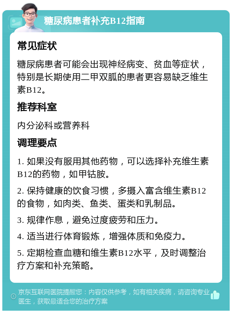 糖尿病患者补充B12指南 常见症状 糖尿病患者可能会出现神经病变、贫血等症状，特别是长期使用二甲双胍的患者更容易缺乏维生素B12。 推荐科室 内分泌科或营养科 调理要点 1. 如果没有服用其他药物，可以选择补充维生素B12的药物，如甲钴胺。 2. 保持健康的饮食习惯，多摄入富含维生素B12的食物，如肉类、鱼类、蛋类和乳制品。 3. 规律作息，避免过度疲劳和压力。 4. 适当进行体育锻炼，增强体质和免疫力。 5. 定期检查血糖和维生素B12水平，及时调整治疗方案和补充策略。