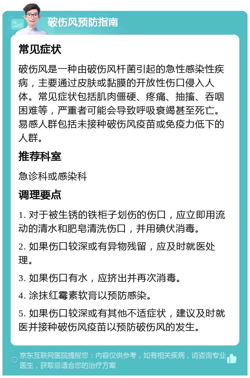 破伤风预防指南 常见症状 破伤风是一种由破伤风杆菌引起的急性感染性疾病，主要通过皮肤或黏膜的开放性伤口侵入人体。常见症状包括肌肉僵硬、疼痛、抽搐、吞咽困难等，严重者可能会导致呼吸衰竭甚至死亡。易感人群包括未接种破伤风疫苗或免疫力低下的人群。 推荐科室 急诊科或感染科 调理要点 1. 对于被生锈的铁柜子划伤的伤口，应立即用流动的清水和肥皂清洗伤口，并用碘伏消毒。 2. 如果伤口较深或有异物残留，应及时就医处理。 3. 如果伤口有水，应挤出并再次消毒。 4. 涂抹红霉素软膏以预防感染。 5. 如果伤口较深或有其他不适症状，建议及时就医并接种破伤风疫苗以预防破伤风的发生。