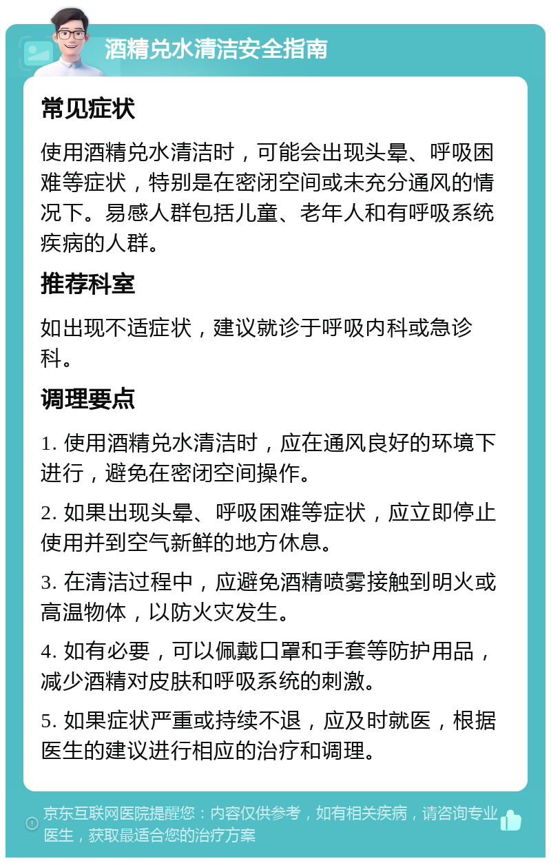 酒精兑水清洁安全指南 常见症状 使用酒精兑水清洁时，可能会出现头晕、呼吸困难等症状，特别是在密闭空间或未充分通风的情况下。易感人群包括儿童、老年人和有呼吸系统疾病的人群。 推荐科室 如出现不适症状，建议就诊于呼吸内科或急诊科。 调理要点 1. 使用酒精兑水清洁时，应在通风良好的环境下进行，避免在密闭空间操作。 2. 如果出现头晕、呼吸困难等症状，应立即停止使用并到空气新鲜的地方休息。 3. 在清洁过程中，应避免酒精喷雾接触到明火或高温物体，以防火灾发生。 4. 如有必要，可以佩戴口罩和手套等防护用品，减少酒精对皮肤和呼吸系统的刺激。 5. 如果症状严重或持续不退，应及时就医，根据医生的建议进行相应的治疗和调理。