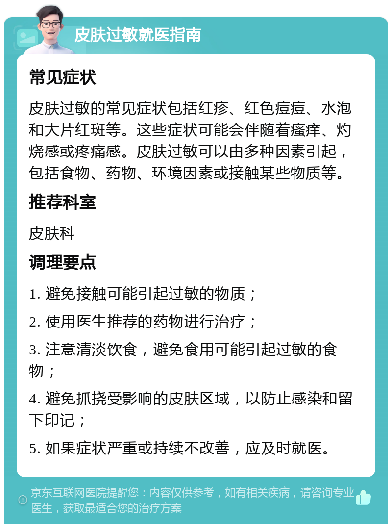 皮肤过敏就医指南 常见症状 皮肤过敏的常见症状包括红疹、红色痘痘、水泡和大片红斑等。这些症状可能会伴随着瘙痒、灼烧感或疼痛感。皮肤过敏可以由多种因素引起，包括食物、药物、环境因素或接触某些物质等。 推荐科室 皮肤科 调理要点 1. 避免接触可能引起过敏的物质； 2. 使用医生推荐的药物进行治疗； 3. 注意清淡饮食，避免食用可能引起过敏的食物； 4. 避免抓挠受影响的皮肤区域，以防止感染和留下印记； 5. 如果症状严重或持续不改善，应及时就医。