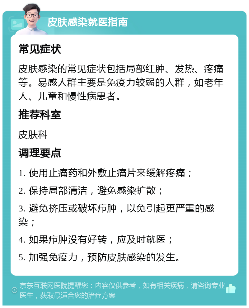 皮肤感染就医指南 常见症状 皮肤感染的常见症状包括局部红肿、发热、疼痛等。易感人群主要是免疫力较弱的人群，如老年人、儿童和慢性病患者。 推荐科室 皮肤科 调理要点 1. 使用止痛药和外敷止痛片来缓解疼痛； 2. 保持局部清洁，避免感染扩散； 3. 避免挤压或破坏疖肿，以免引起更严重的感染； 4. 如果疖肿没有好转，应及时就医； 5. 加强免疫力，预防皮肤感染的发生。