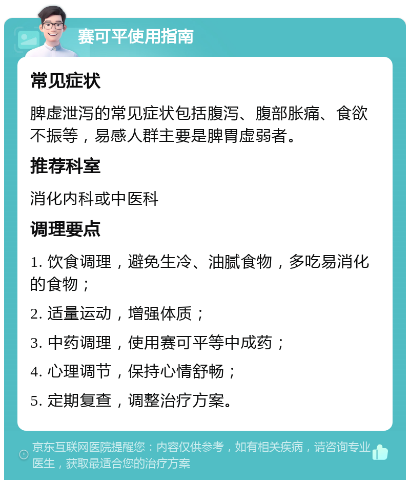 赛可平使用指南 常见症状 脾虚泄泻的常见症状包括腹泻、腹部胀痛、食欲不振等，易感人群主要是脾胃虚弱者。 推荐科室 消化内科或中医科 调理要点 1. 饮食调理，避免生冷、油腻食物，多吃易消化的食物； 2. 适量运动，增强体质； 3. 中药调理，使用赛可平等中成药； 4. 心理调节，保持心情舒畅； 5. 定期复查，调整治疗方案。