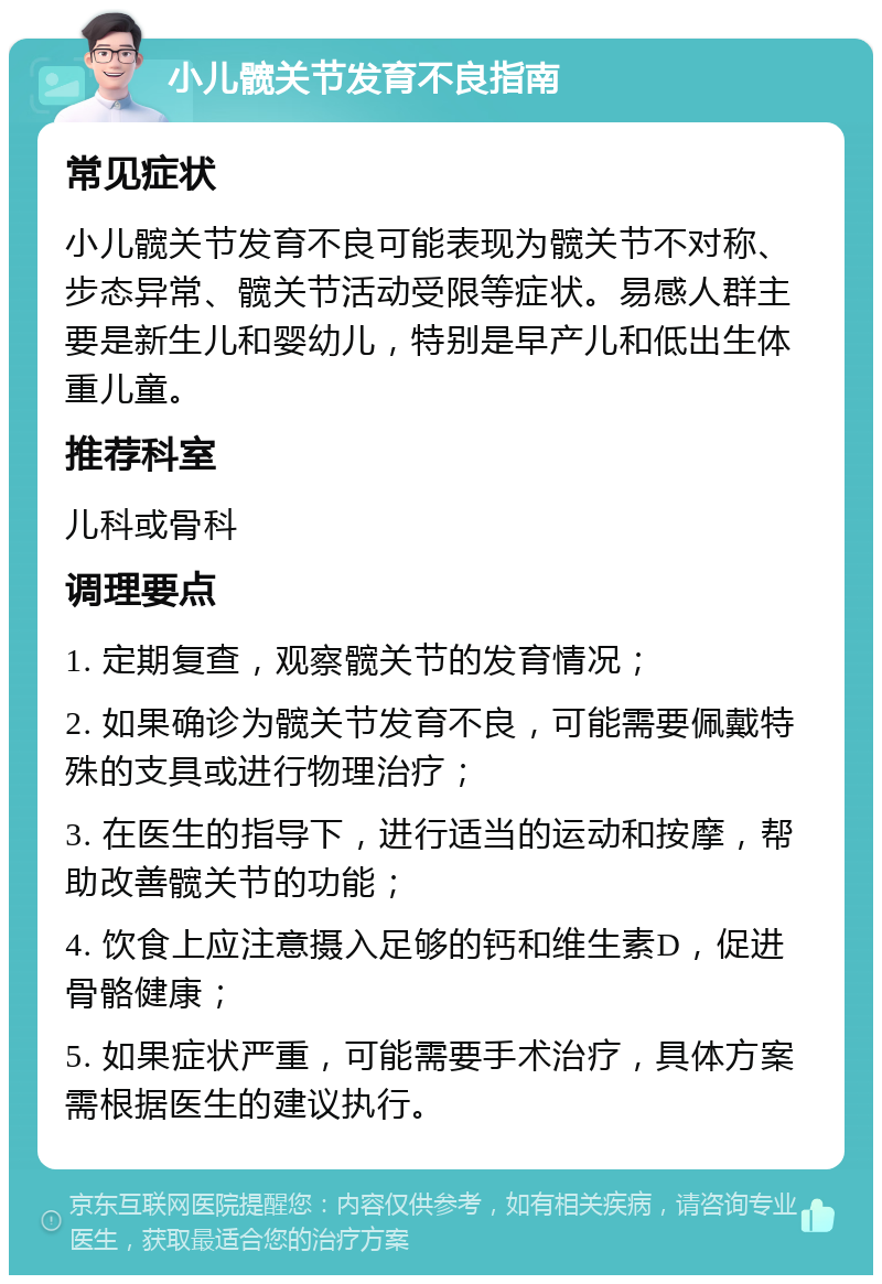 小儿髋关节发育不良指南 常见症状 小儿髋关节发育不良可能表现为髋关节不对称、步态异常、髋关节活动受限等症状。易感人群主要是新生儿和婴幼儿，特别是早产儿和低出生体重儿童。 推荐科室 儿科或骨科 调理要点 1. 定期复查，观察髋关节的发育情况； 2. 如果确诊为髋关节发育不良，可能需要佩戴特殊的支具或进行物理治疗； 3. 在医生的指导下，进行适当的运动和按摩，帮助改善髋关节的功能； 4. 饮食上应注意摄入足够的钙和维生素D，促进骨骼健康； 5. 如果症状严重，可能需要手术治疗，具体方案需根据医生的建议执行。