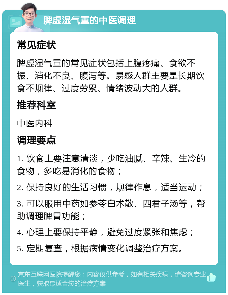 脾虚湿气重的中医调理 常见症状 脾虚湿气重的常见症状包括上腹疼痛、食欲不振、消化不良、腹泻等。易感人群主要是长期饮食不规律、过度劳累、情绪波动大的人群。 推荐科室 中医内科 调理要点 1. 饮食上要注意清淡，少吃油腻、辛辣、生冷的食物，多吃易消化的食物； 2. 保持良好的生活习惯，规律作息，适当运动； 3. 可以服用中药如参苓白术散、四君子汤等，帮助调理脾胃功能； 4. 心理上要保持平静，避免过度紧张和焦虑； 5. 定期复查，根据病情变化调整治疗方案。